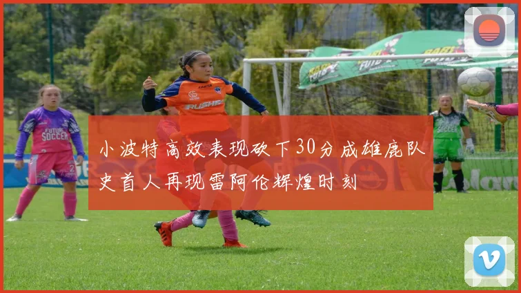 小波特高效表现砍下30分成雄鹿队史首人再现雷阿伦辉煌时刻