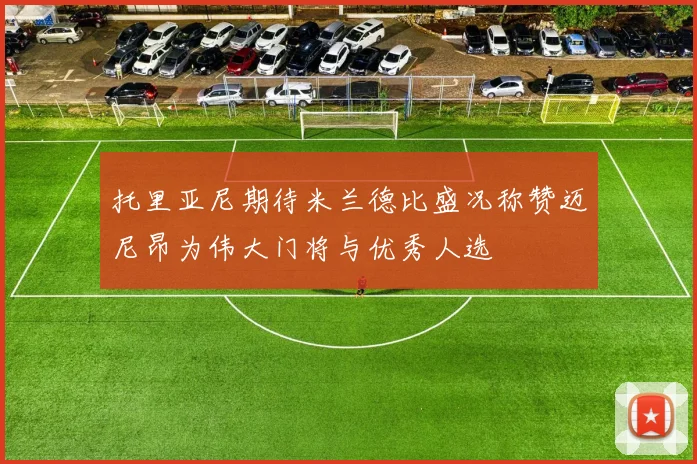 托里亚尼期待米兰德比盛况称赞迈尼昂为伟大门将与优秀人选