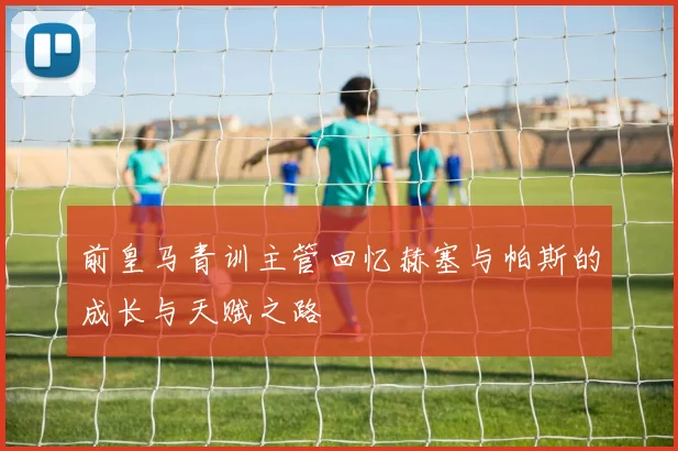 前皇马青训主管回忆赫塞与帕斯的成长与天赋之路