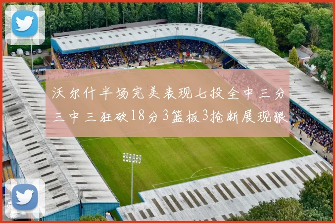沃尔什半场完美表现七投全中三分三中三狂砍18分3篮板3抢断展现狠人风范