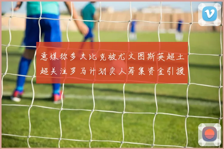 意媒称多夫比克被尤文图斯英超土超关注罗马计划卖人筹集资金引援