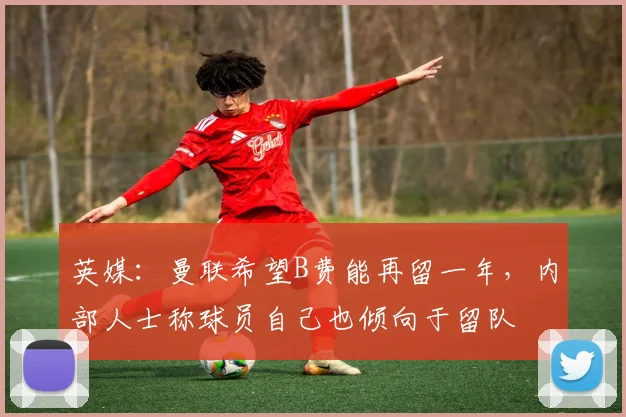 英媒：曼联希望B费能再留一年，内部人士称球员自己也倾向于留队