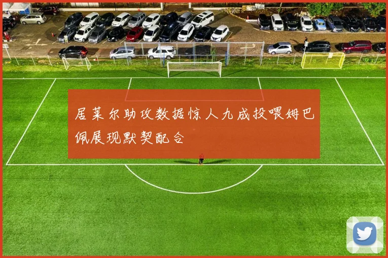 居莱尔助攻数据惊人九成投喂姆巴佩展现默契配合