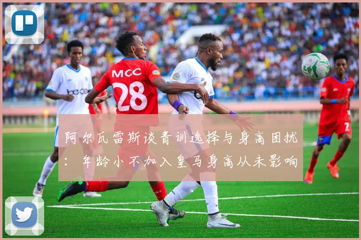 阿尔瓦雷斯谈青训选择与身高困扰：年龄小不加入皇马身高从未影响我
