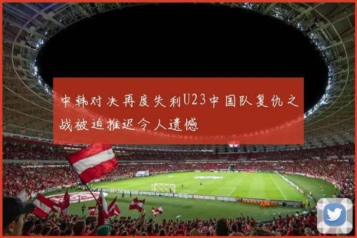 中韩对决再度失利U23中国队复仇之战被迫推迟令人遗憾