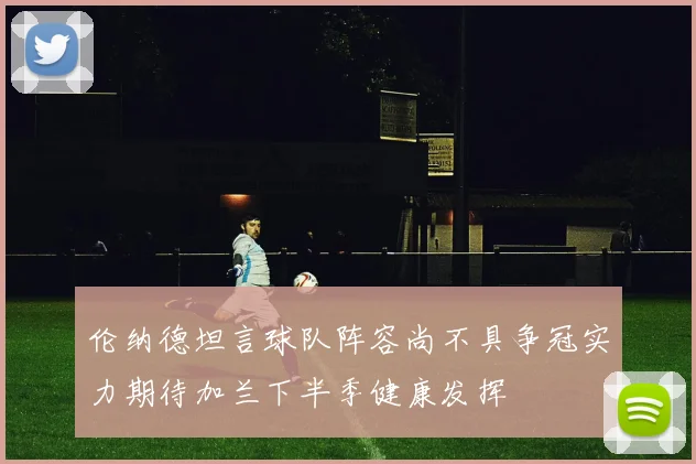 伦纳德坦言球队阵容尚不具争冠实力期待加兰下半季健康发挥
