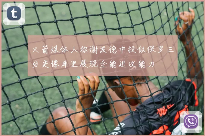 火箭媒体人称谢泼德中投似保罗三分更像库里展现全能进攻能力