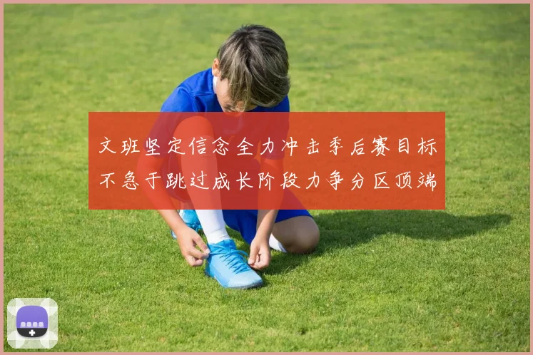 文班坚定信念全力冲击季后赛目标不急于跳过成长阶段力争分区顶端