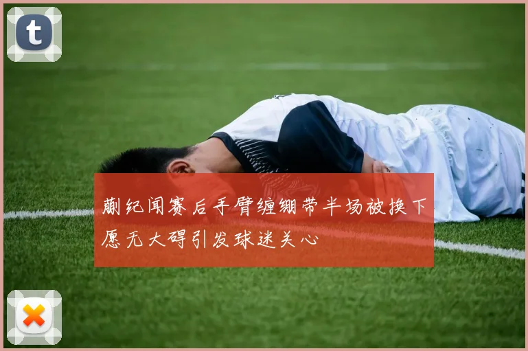 蒯纪闻赛后手臂缠绷带半场被换下愿无大碍引发球迷关心