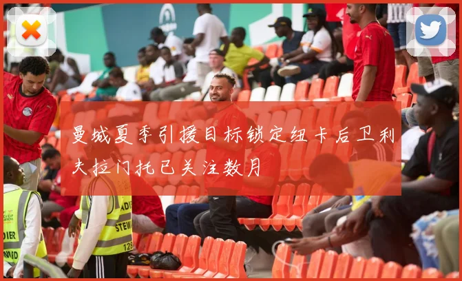 曼城夏季引援目标锁定纽卡后卫利夫拉门托已关注数月