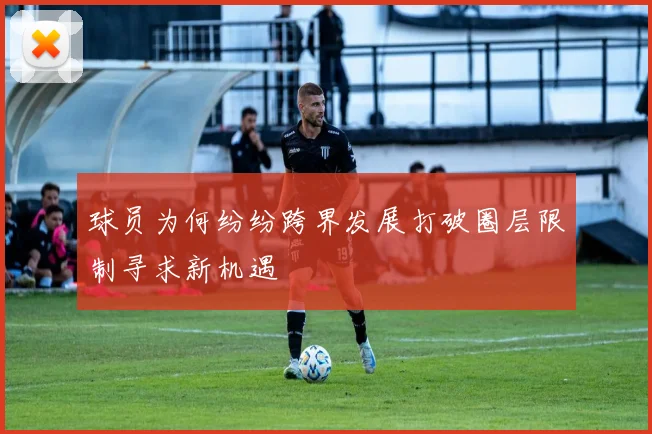 球员为何纷纷跨界发展打破圈层限制寻求新机遇