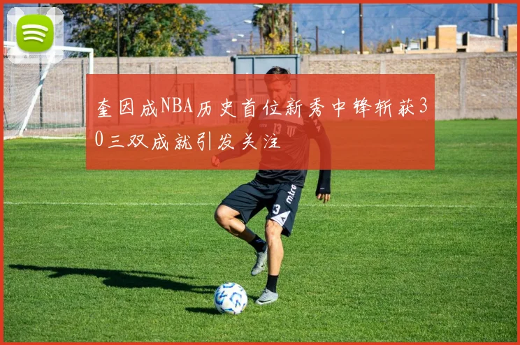 奎因成NBA历史首位新秀中锋斩获30三双成就引发关注