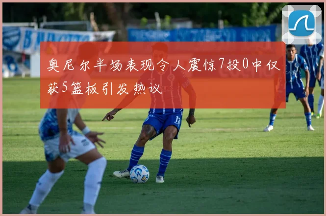 奥尼尔半场表现令人震惊7投0中仅获5篮板引发热议