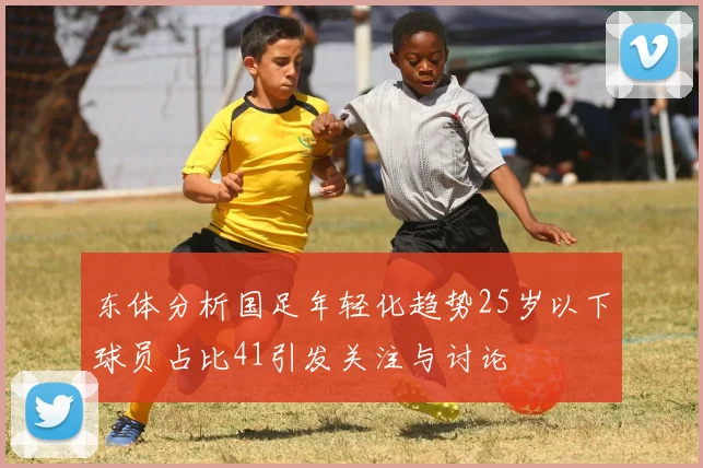 东体分析国足年轻化趋势25岁以下球员占比41引发关注与讨论