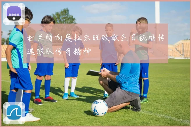 杜兰特向奥拉朱旺致敬生日祝福传递球队传奇精神