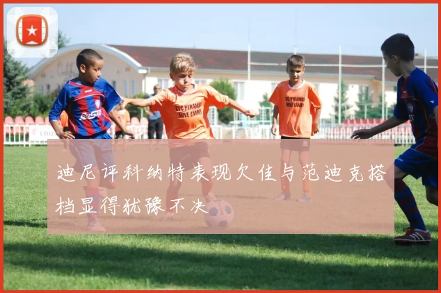 迪尼评科纳特表现欠佳与范迪克搭档显得犹豫不决