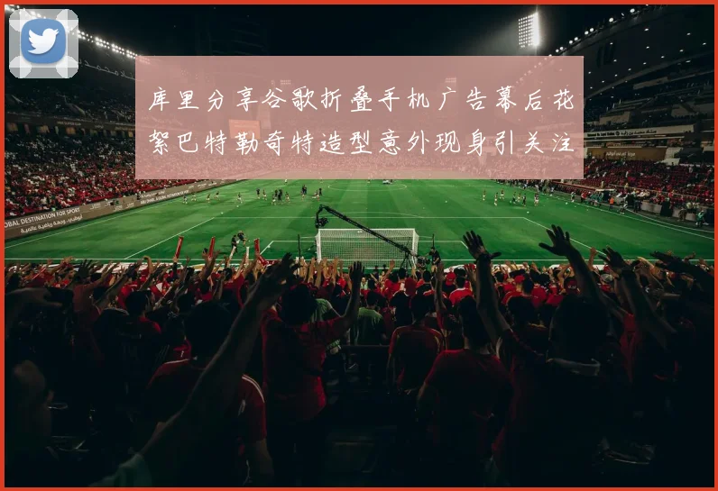 库里分享谷歌折叠手机广告幕后花絮巴特勒奇特造型意外现身引关注