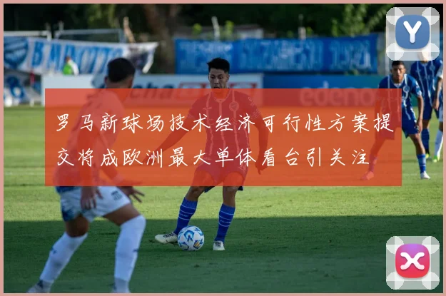 罗马新球场技术经济可行性方案提交将成欧洲最大单体看台引关注