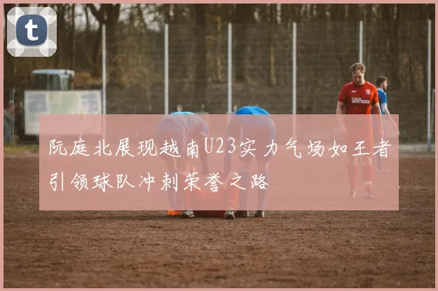 阮庭北展现越南U23实力气场如王者引领球队冲刺荣誉之路