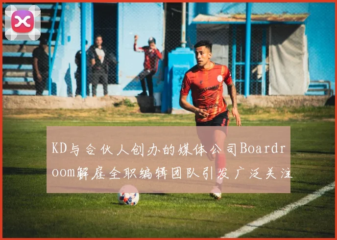 KD与合伙人创办的媒体公司Boardroom解雇全职编辑团队引发广泛关注