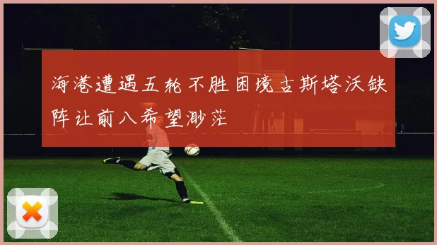海港遭遇五轮不胜困境古斯塔沃缺阵让前八希望渺茫