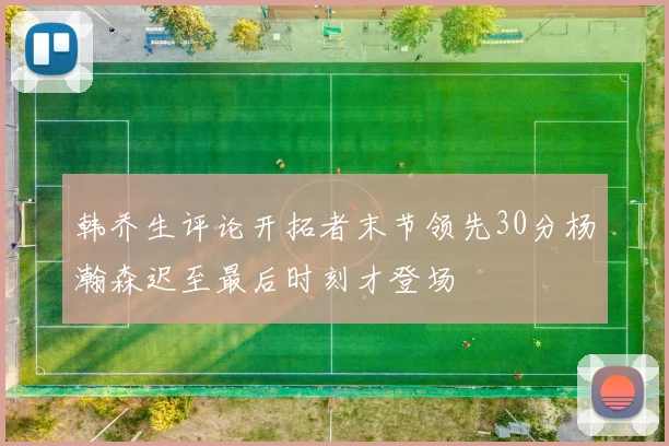韩乔生评论开拓者末节领先30分杨瀚森迟至最后时刻才登场