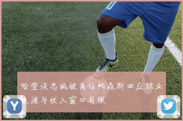 哈登谈忠诚被高估帕森斯回应职业生涯与收入窗口有限