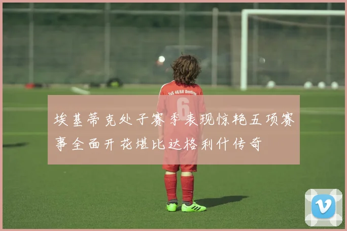 埃基蒂克处子赛季表现惊艳五项赛事全面开花堪比达格利什传奇