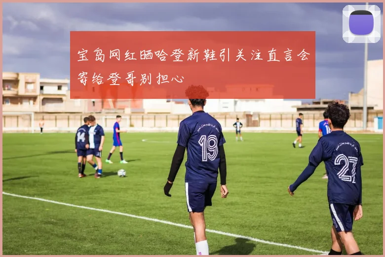 宝岛网红晒哈登新鞋引关注直言会寄给登哥别担心