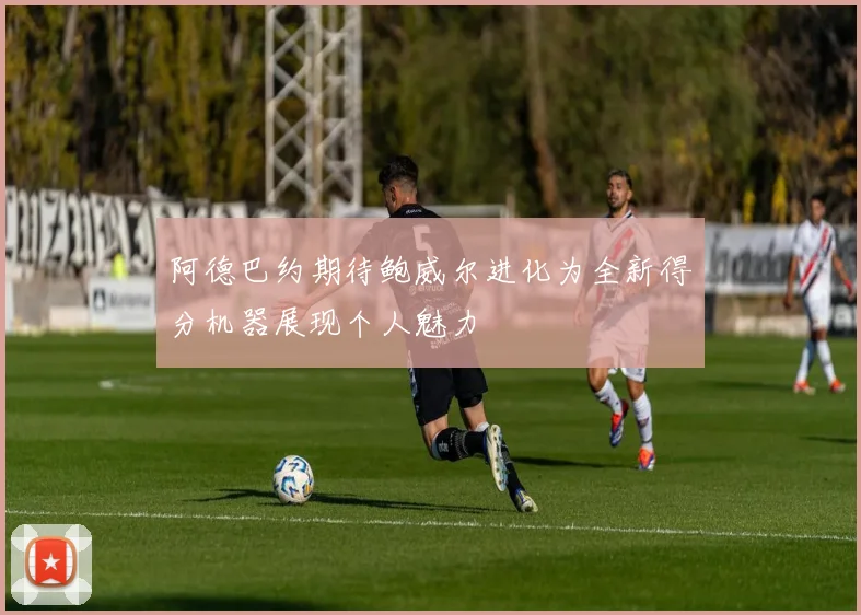 阿德巴约期待鲍威尔进化为全新得分机器展现个人魅力